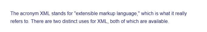 The acronym XML stands for "extensible markup language," which is what it really
refers to. There are two distinct uses for XML, both of which are available.