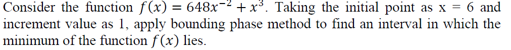 Consider the function f(x) = 648x-2 + x³. Taking the initial point as x = 6 and
increment value as 1, apply bounding phase method to find an interval in which the
minimum of the function f (x) lies.
