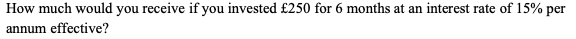 How much would you receive if you invested £250 for 6 months at an interest rate of 15% per
annum effective?