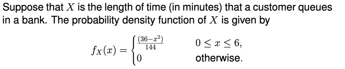 Suppose that X is the length of time (in minutes) that a customer queues
in a bank. The probability density function of X is given by
fx(x) =
(36—x²)
144
0
0 ≤ x ≤ 6,
otherwise.