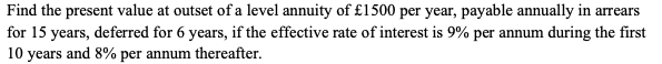 Find the present value at outset of a level annuity of £1500 per year, payable annually in arrears
for 15 years, deferred for 6 years, if the effective rate of interest is 9% per annum during the first
10 years and 8% per annum thereafter.