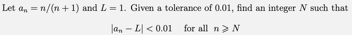 Let an = n/(n + 1) and L = 1. Given a tolerance of 0.01, find an integer N such that
- L| < 0.01 for all n> N
an