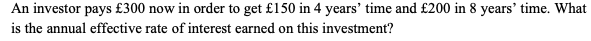 An investor pays £300 now in order to get £150 in 4 years' time and £200 in 8 years' time. What
is the annual effective rate of interest earned on this investment?