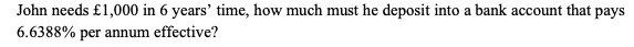 John needs £1,000 in 6 years' time, how much must he deposit into a bank account that pays
6.6388% per annum effective?