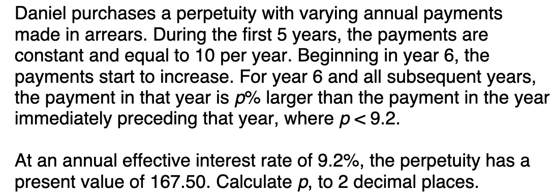 Daniel purchases a perpetuity with varying annual payments
made in arrears. During the first 5 years, the payments are
constant and equal to 10 per year. Beginning in year 6, the
payments start to increase. For year 6 and all subsequent years,
the payment in that year is p% larger than the payment in the year
immediately preceding that year, where p < 9.2.
At an annual effective interest rate of 9.2%, the perpetuity has a
present value of 167.50. Calculate p, to 2 decimal places.