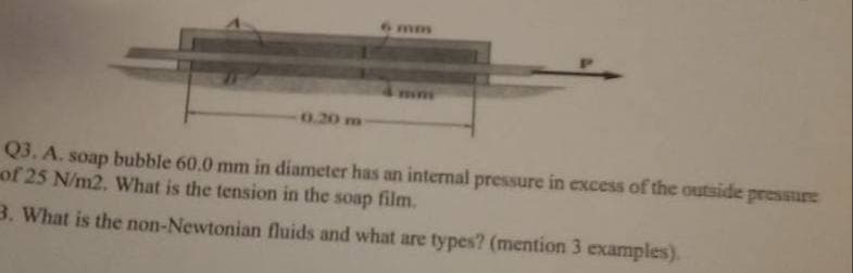 mm
mim
0.20 m
Q3. A. soap bubble 60.0 mm in diameter has an internal pressure in excess of the outside pressure
of 25 N/m2. What is the tension in the soap film.
3. What is the non-Newtonian fluids and what are types? (mention 3 examples).