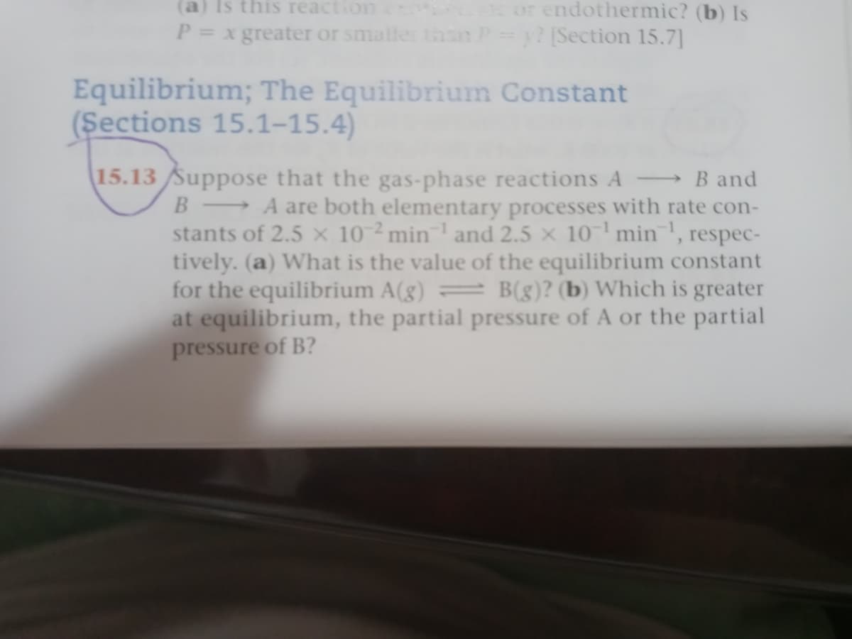 (a) Is this reaction
or endothermic? (b) Is
P = x greater or smaller tasn
y? Section 15.7]
Equilibrium; The Equilibrium Constant
(Şections 15.1–15.4)
15.13 Suppose that the gas-phase reactions A
→B and
B-
→A are both elementary processes with rate con-
stants of 2.5 × 10 ²min¯' and 2.5 × 10-' min', respec-
tively. (a) What is the value of the equilibrium constant
for the equilibrium A(g)
at equilibrium, the partial pressure of A or the partial
pressure of B?
B(g)? (b) Which is greater
