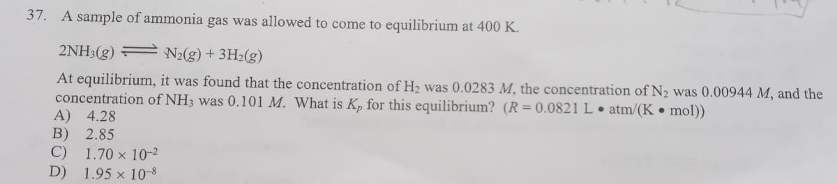 37. A sample of ammonia gas was allowed to come to equilibrium at 400 K.
2NH3(g) =
N2(g) + 3H2(g)
At equilibrium, it was found that the concentration of H2 was 0.0283 M, the concentration of N2 was 0.00944 M, and the
concentration of NH3 was 0.101 M. What is K, for this equilibrium? (R= 0.0821 L. atm/(K • mol))
A) 4.28
B)
C)
2.85
1.70 x 10-2
D) 1.95 × 10-8
