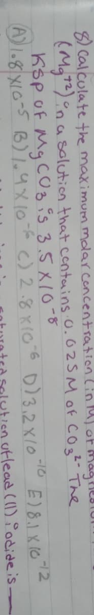 8) Calculate the maximum molar concentration lin lasof Magrle3TUI
(Mg)°na solution that contains O.025 Mof COs² The
Ksp of My C0g is 3.5 x10-8
AI.8 XIG-5 B) 1.4X106 c) 2.8K106 0)3.2X10
-10
E)81 K (0
utlead (1) Podideis.
