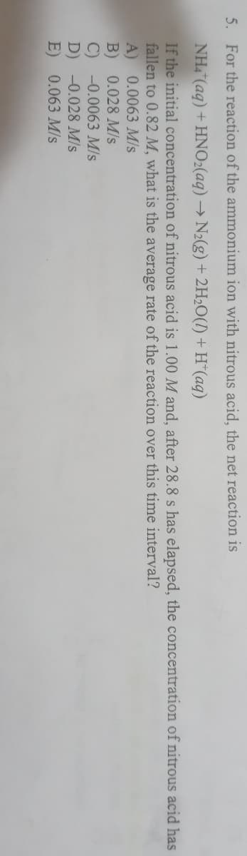 5. For the reaction of the ammonium ion with nitrous acid, the net reaction is
NH4 (aq) + HNO2(aq) → N2(g) + 2H2O(I) + H*(aq)
If the initial concentration of nitrous acid is 1.00 M and, after 28.8 s has elapsed, the concentration of nitrous acid has
fallen to 0.82 M, what is the average rate of the reaction over this time interval?
A) 0.0063 M/s
B) 0.028 M/s
C) -0.0063 M/s
D) -0.028 M/s
E)
0.063 M/s
