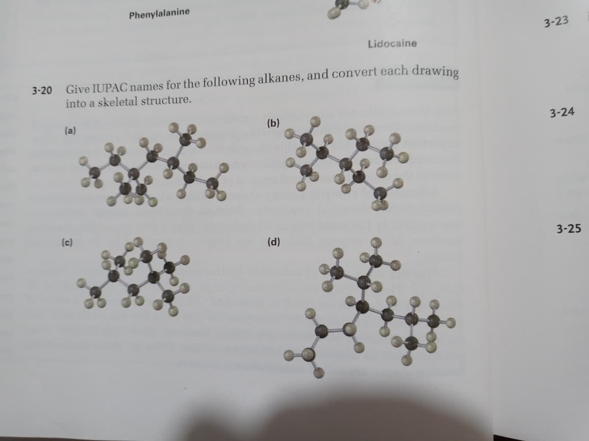 Phenylalanine
3-23
Lidocaine
Give IUPAC names for the following alkanes, and convert each drawing
into a skeletal structure.
3-20
(a)
(b)
3-24
(c)
(d)
3-25
