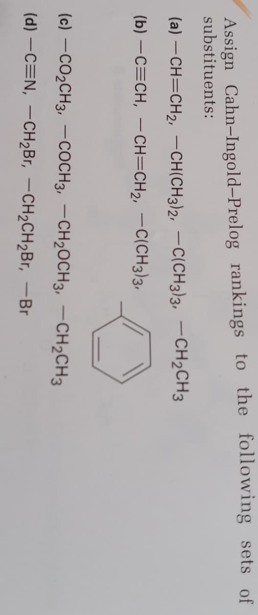 Assign Cahn-Ingold-Prelog rankings to the following sets of
substituents:
(a) -CH=CH2, -CH(CH3)2, -C(CH3)3, -CH2CH3
(b) -C=CH, –CH=CH2, -C(CH3)3,
(c) -CO2CH3, –COCH3, –CH20CH3, –CH2CH3
(d) –C=N, –CH2B1, –CH2CH2Br, -Br
