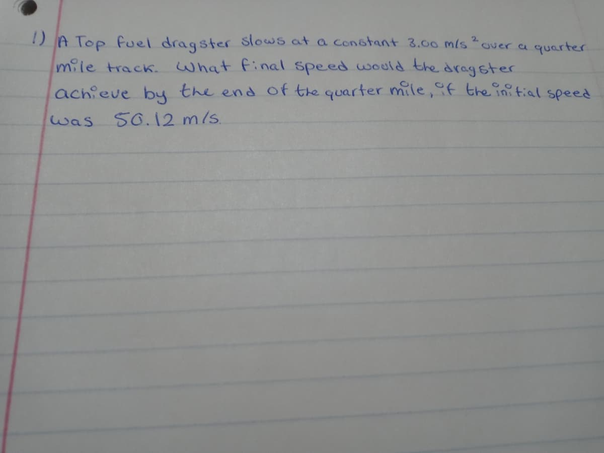 2
over a quarter
1) A Top Fuel dragster slows at a constant 3.00 m/s
mile track. What final speed would the dragster
achieve by the end of the quarter mile, if the initial speed
50.12 m/s.
was