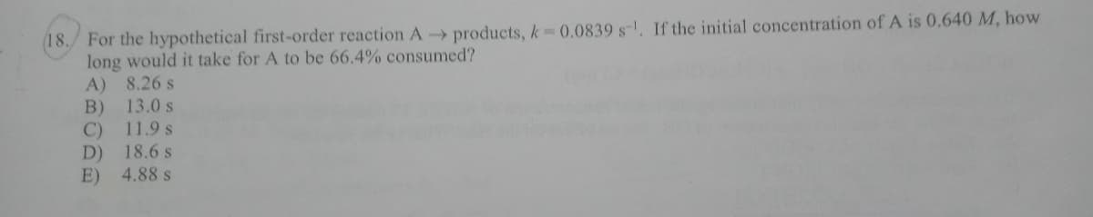 (18./ For the hypothetical first-order reaction A products, k 0.0839 s-, If the initial concentration of A is 0.640 M, how
long would it take for A to be 66.4% consumed?
A) 8.26 s
13.0 s
B)
C) 11.9 s
D) 18.6 s
E) 4.88 s
