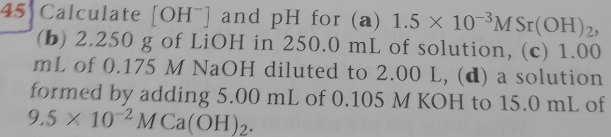 45 Calculate [OH] and pH for (a) 1.5 × 10-³M Sr(OH)2,
(b) 2.250 g of LIOH in 250.0 mL of solution, (c) 1.00
mL of 0.175 M NAOH diluted to 2.00 L, (d) a solution
formed by adding 5.00 mL of 0.105 M KOH to 15.0 mL of
9.5 X 10 MCa(OH)2.
