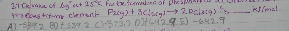 27 Te value of Ag at 25° fortefermatren of Phesph
9ts ecnstituent element Pzcg) +3C/2cy)→2Pcl3(9) is
A)-SB9.2 B) t539.2 C)-373.3 D)Ha42.9 E) -642.9
ky/mcl.
