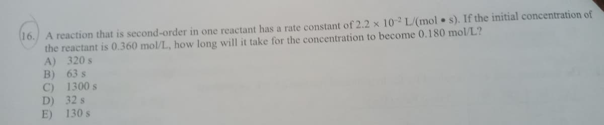 16. A reaction that is second-order in one reactant has a rate constant of 2.2 x 10 L/(mol s). If the initial concentration of
the reactant is 0.360 mol/L, how long will it take for the concentration to become 0.180 mol/L?
A) 320 s
63 s
B)
1300 s
C)
D) 32 s
130 s
E)
