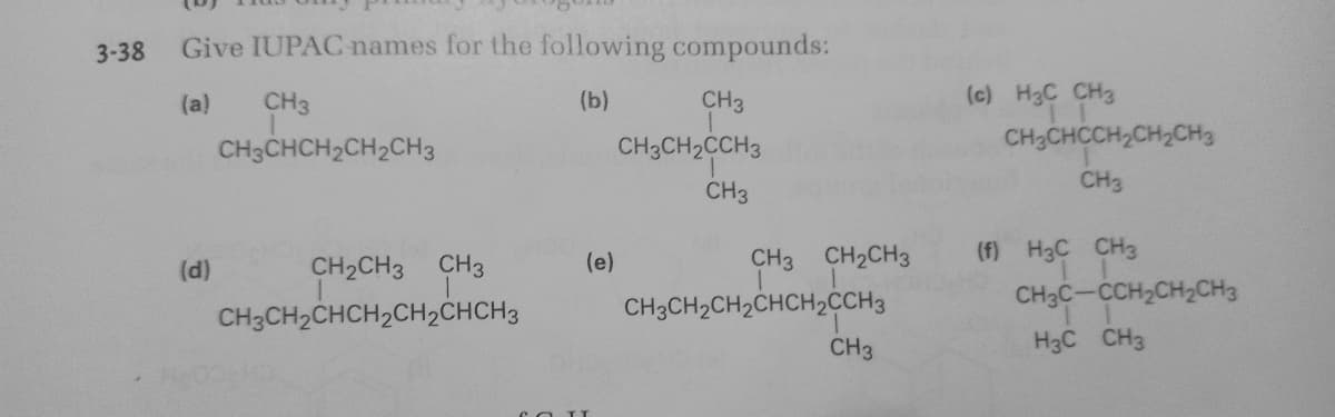 3-38
Give IUPACnames for the following compounds:
(a)
CH3
(b)
CH3
(c) H3C CH3
CH3CHCH2CH2CH3
CH3CH2CCH3
CH3CHCCH2CH2CH3
CH3
CH3
(f) H3C CH3
CH3C-CCH2CH2CH3
(d)
CH2CH3 CH3
(e)
CH3 CH2CH3
CH3CH2CHCH2CH2CHCH3
CH3CH2CH2CHCH2CCH3
CH3
H3C CH3
COIT
