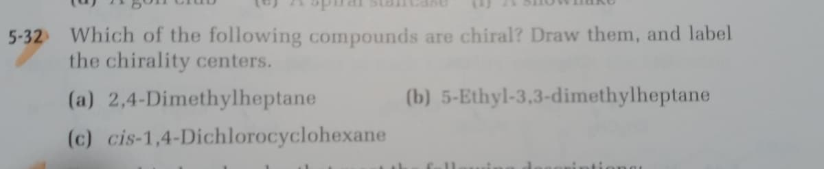 5-32 Which of the following compounds are chiral? Draw them, and label
the chirality centers.
(a) 2,4-Dimethylheptane
(b) 5-Ethyl-3,3-dimethylheptane
(c) cis-1,4-Dichlorocyclohexane
