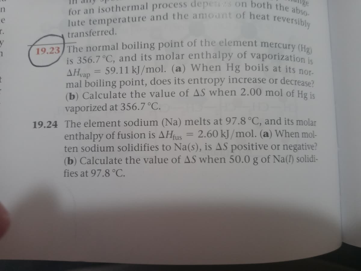 19.23 The normal boiling point of the element mercury (Hg)
lute temperature and the amount of heat reversibly
for an isothermal process depens on both the abso-
e
T.
transferred.
is 356.7 °C, and its molar enthalpy of vaporizationi
AHan = 59.11 kJ /mol. (a) When Hg boils at its nor
mal boiling point, does its entropy increase or decrease?
(b) Calculate the value of AS when 2.00 mol of Hg is
vaporized at 356.7 °C.
19.24 The element sodium (Na) melts at 97.8 °C, and its molar
2.60 kJ/mol. (a) When mol-
ten sodium solidifies to Na(s), is AS positive or negative?
(b) Calculate the value of AS when 50.0 g of Na(l) solidi-
enthalpy of fusion is AHUS
fies at 97.8 °C.
