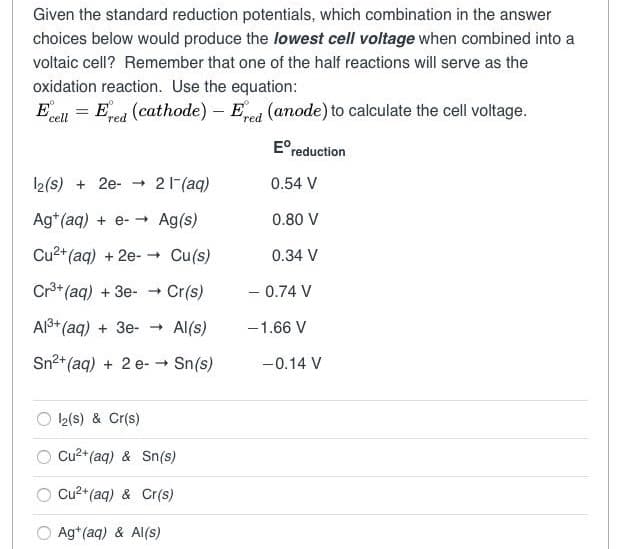 Given the standard reduction potentials, which combination in the answer
choices below would produce the lowest cell voltage when combined into a
voltaic cell? Remember that one of the half reactions will serve as the
oxidation reaction. Use the equation:
Ecell Ered (cathode) - Ered (anode) to calculate the cell voltage.
=
12(s) + 2e → 21¯(aq)
Ag+ (aq) + e- → Ag(s)
Cu²+ (aq) + 2e-→ Cu(s)
Cr³+(aq) +3e- → Cr(s)
Al³+ (aq) + 3e- → Al(s)
Sn²+ (aq) + 2 e- → Sn(s)
12(S) & Cr(s)
Cu²+ (aq) & Sn(s)
Cu²+ (aq) & Cr(s)
Ag+ (aq) & Al(s)
Ereduction
0.54 V
0.80 V
0.34 V
- 0.74 V
-1.66 V
-0.14 V