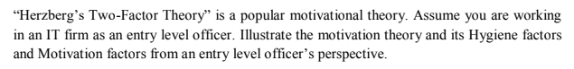 "Herzberg's Two-Factor Theory" is a popular motivational theory. Assume you are working
in an IT firm as an entry level officer. Illustrate the motivation theory and its Hygiene factors
and Motivation factors from an entry level officer's perspective.
