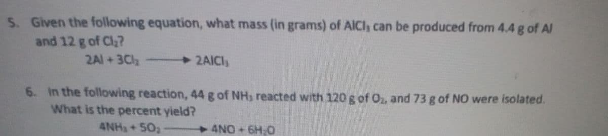 S. Given the following equation, what mass (in grams) of AICI, can be produced from 4.4 g of AI
and 12 g of Cl?
2Al +3Cl
2AICI
6. In the following reaction, 44 g of NH, reacted with 120 g of O, and 73 g of NO were isolated.
What is the percent yield?
4NH3+ 50,
4NO+6H.0
