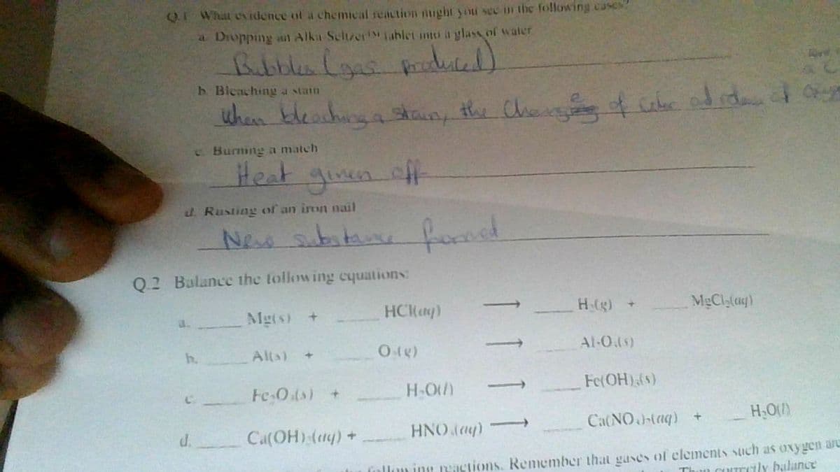 QI What eidence of a chemical reaction nught you sec in the following cases
a Droppng aut Alka Seltzer! ablet into a glass of water
b. Bleaching stain
when kleachunga stan, the Che f ube od rdan
C Burning a match
Heat ginen ff
d. Rusting of an iron nail
New abitan
food
Q2 Balance the tollowing cyuations:
Mg(s) +
HCMay)
H(g)
MgCla(ag)
Al-O4s)
h.
Alta)
Fe O(s) +
H-O)
Fe(OH)(s)
Ca(OH) (4) +
HNO day)
Ca(NO(aq) +
d.
inllon ing peictions, Remember that gases of clemenis such as oxygen are
Thun cUITrcily bulanc
