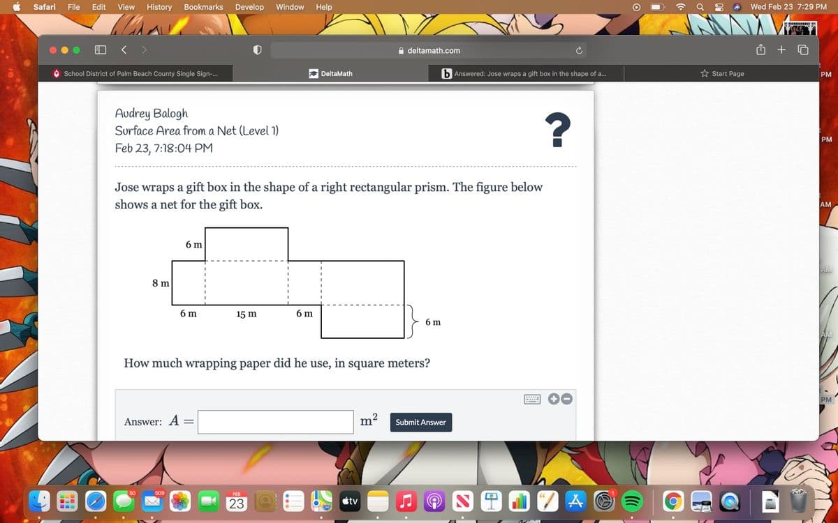 Safari
File
Edit
View
History
Bookmarks
Develop
Window
Help
D ? Q : * Wed Feb 23 7:29 PM
e deltamath.com
School District of Palm Beach County Single Sign-.
* DeltaMath
b Answered: Jose wraps a gift box in the shape of a.
* Start Page
PM
Audrey Balogh
Surface Area from a Net (Level 1)
PM
Feb 23, 7:18:04 PM
Jose wraps a gift box in the shape of a right rectangular prism. The figure below
shows a net for the gift box.
AM
6 m
AM
8 m
6 m
15 m
6 m
6 m
How much wrapping paper did he use, in square meters?
PM
Answer: A =
m
Submit Answer
509
FEB
23
étv

