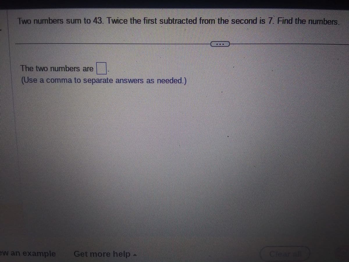 Two numbers sum to 43. Twice the first subtracted from the second is 7. Find the numbers.
The two numbers are
(Use a comma to separate answers as needed.)
ew an example Get more help -
---