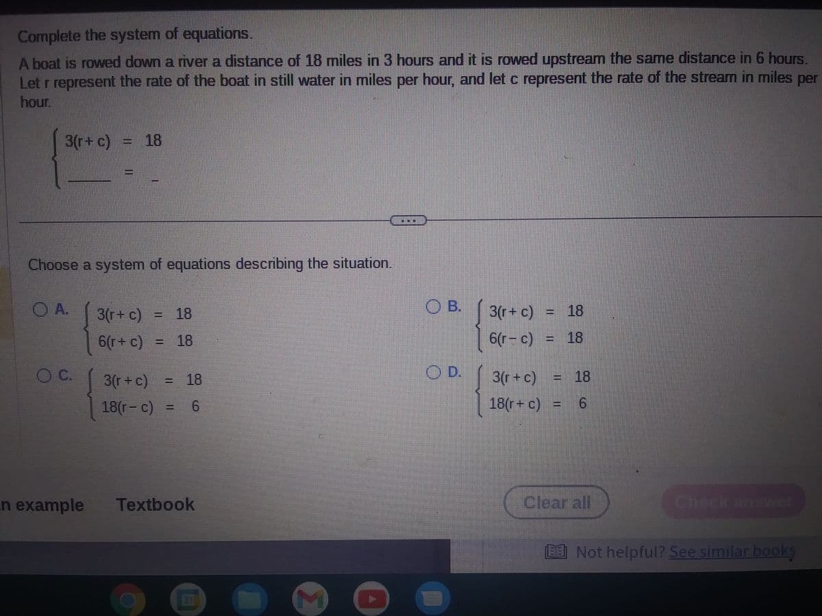 Complete the system of equations.
A boat is rowed down a river a distance of 18 miles in 3 hours and it is rowed upstream the same distance in 6 hours.
Let r represent the rate of the boat in still water in miles per hour, and let c represent the rate of the stream in miles per
hour.
3(r+ c) = 18
Choose a system of equations describing the situation.
O A.
OC.
n example
3(r+ c)
6(r+ c)
3(r + c)
18(r- c)
18
18
6
Textbook
M
OB.
OD.
3(r+ c) = 18
6(r-c) = 18
3(r+c) = 18
18(r+ c) = 6
Clear all
Check answer
BE Not helpful? See similar books