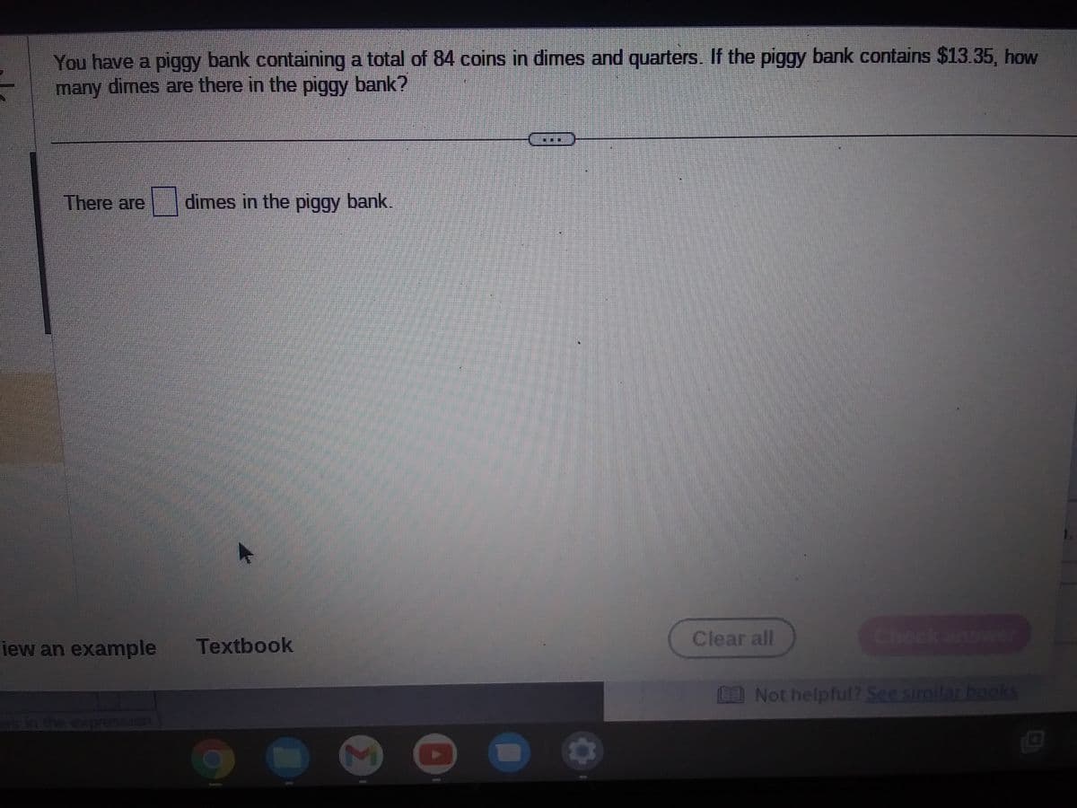 You have a piggy bank containing a total of 84 coins in dimes and quarters. If the piggy bank contains $13.35, how
many dimes are there in the piggy bank?
There are dimes in the piggy bank.
iew an example Textbook
7
Clear all
E Not helpful? See similar books