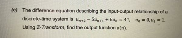 (c) The difference equation describing the input-output relationship of a
discrete-time system is un+2- 5un+1+ 6u„ = 4", uo = 0,u1 = 1.
%3D
Using Z-Transform, find the output function u(n).
