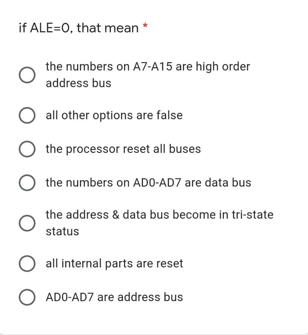 if ALE=0, that mean
*
the numbers on A7-A15 are high order
address bus
O all other options are false
O
the processor reset all buses
O the numbers on ADO-AD7 are data bus
the address & data bus become in tri-state
status
O all internal parts are reset
O ADO-AD7 are address bus