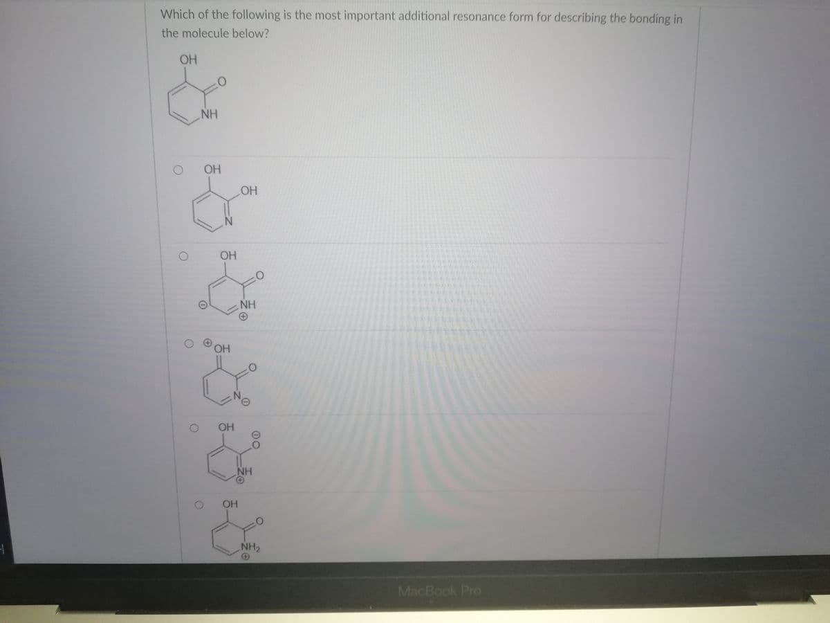 Which of the following is the most important additional resonance form for describing the bonding in
the molecule below?
OH
NH
OH
HO
OH
NH
OH
NH
OH
NH2
MacBook Pro
