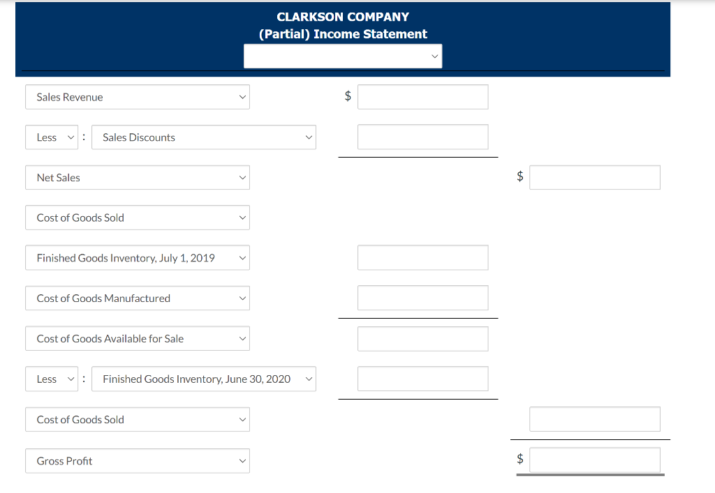 Sales Revenue
Less : Sales Discounts
Net Sales
Cost of Goods Sold
Finished Goods Inventory, July 1, 2019
Cost of Goods Manufactured
Cost of Goods Available for Sale
Less V: Finished Goods Inventory, June 30, 2020
Cost of Goods Sold
CLARKSON COMPANY
(Partial) Income Statement
Gross Profit
$
$
$