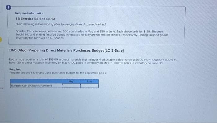 Required information
SB Exercise E8-5 to E8-10
[The following information applies to the questions displayed below]
Shadee Corporation expects to sell 560 sun shades in May and 350 in June. Each shade sells for $150. Shadee's
beginning and ending finished goods inventories for May are 60 and 50 shades, respectively Ending finished goods.
inventory for June will be 60 shades
E8-6 (Algo) Preparing Direct Materials Purchases Budget [LO 8-3c, e]
Each shade requires a total of $55.00 in direct materials that includes 4 adjustable poles that cost $5.00 each. Shadee expects to
have 120 in direct materials inventory on May 1, 100 poles in inventory on May 31, and 110 poles in inventory on June 30
Required:
Prepare Shadee's May and June purchases budget for the adjustable poles.
Budgeted Cost of Closures Purchased
May
June