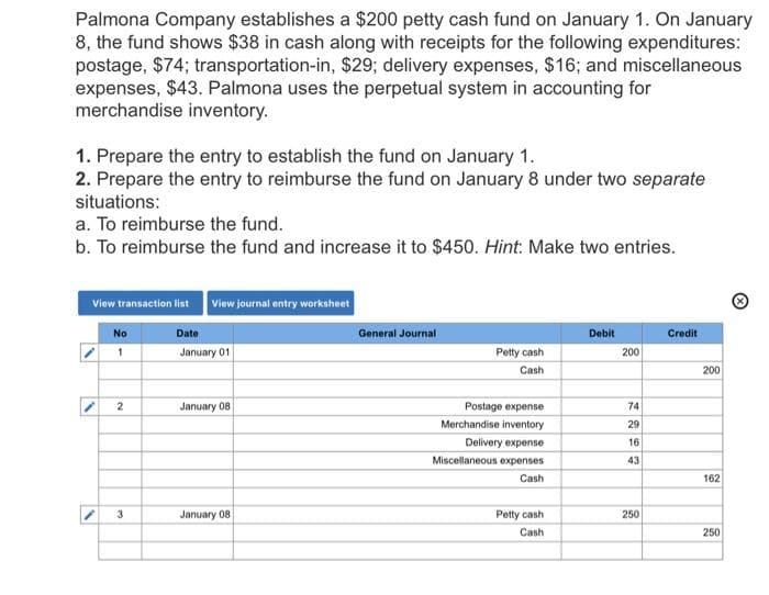 Palmona Company establishes a $200 petty cash fund on January 1. On January
8, the fund shows $38 in cash along with receipts for the following expenditures:
postage, $74; transportation-in, $29; delivery expenses, $16; and miscellaneous
expenses, $43. Palmona uses the perpetual system in accounting for
merchandise inventory.
1. Prepare the entry to establish the fund on January 1.
2. Prepare the entry to reimburse the fund on January 8 under two separate
situations:
a. To reimburse the fund.
b. To reimburse the fund and increase it to $450. Hint: Make two entries.
View transaction list
2
No
1
2
3
View journal entry worksheet
Date
January 01
January 08
January 08
General Journal
Petty cash
Cash
Postage expense
Merchandise inventory
Delivery expense
Miscellaneous expenses
Cash
Petty cash
Cash
Debit
200
2827
74
29
16
43
250
Credit
200
162
250