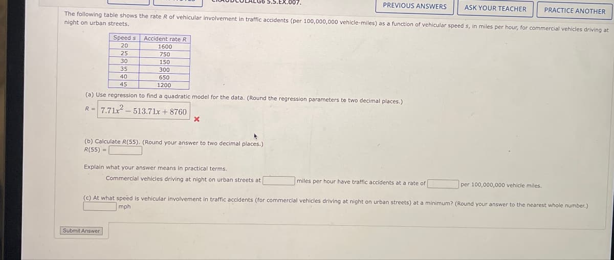 .5.EX.007.
PREVIOUS ANSWERS
ASK YOUR TEACHER
PRACTICE ANOTHER
The following table shows the rate R of vehicular involvement in traffic accidents (per 100,000,000 vehicle-miles) as a function of vehicular speed s, in miles per hour, for commercial vehicles driving at
night on urban streets.
Speed s
Accident rate R
20
1600
25
750
30
150
35
300
650
1200
40
45
(a) Use regression to find a quadratic model for the data. (Round the regression parameters to two decimal places.)
R= 7.71 513.71x+8760
x
(b) Calculate R(55). (Round your answer to two decimal places.)
R(55)=
Explain what your answer means in practical terms.
Commercial vehicles driving at night on urban streets at
miles per hour have traffic accidents at a rate of
per 100,000,000 vehicle miles.
(c) At what speed is vehicular involvement in traffic accidents (for commercial vehicles driving at night on urban streets) at a minimum? (Round your answer to the nearest whole number.)
mph
Submit Answer