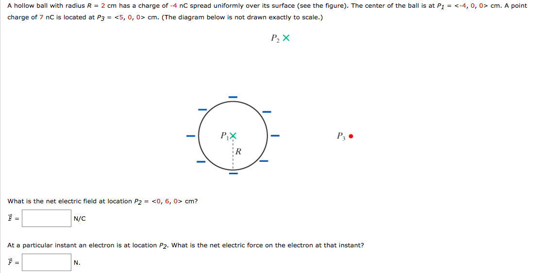 A hollow ball with radius R = 2 cm has a charge of -4 nC spread uniformly over its surface (see the figure). The center of the ball is at P1 = <-4, 0, 0> cm. A point
charge of 7 nC is located at P3 = <5, 0, 0> cm. (The diagram below is not drawn exactly to scale.)
P2X
What is the net electric field at location P2 = <0, 6, 0> cm?
E =
N/C
P₁X
R
P3
At a particular instant an electron is at location P2. What is the net electric force on the electron at that instant?
N.