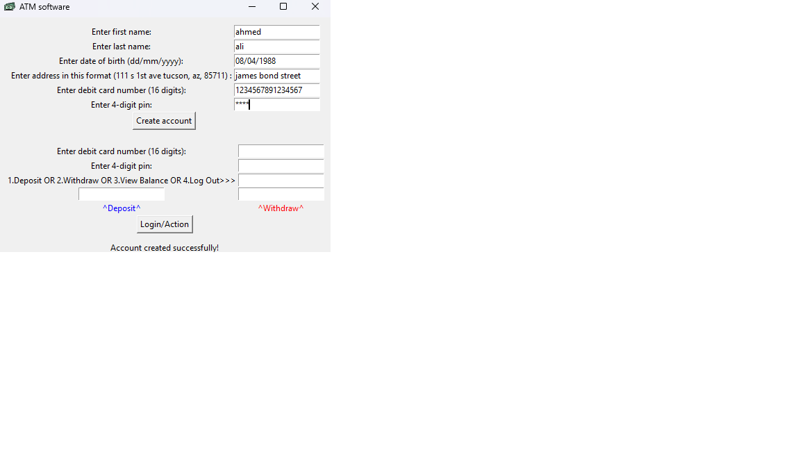 ATM software
Create account
Enter first name:
Enter last name:
Enter date of birth (dd/mm/yyyy):
08/04/1988
Enter address in this format (111 s 1st ave tucson, az, 85711): james bond street
Enter debit card number (16 digits):
1234567891234567
Enter 4-digit pin:
Enter debit card number (16 digits):
Enter 4-digit pin:
1.Deposit OR 2.Withdraw OR 3.View Balance OR 4.Log Out>>>
^Deposit^
Login/Action
-
Account created successfully!
ahmed
ali
0
^Withdraw
X
