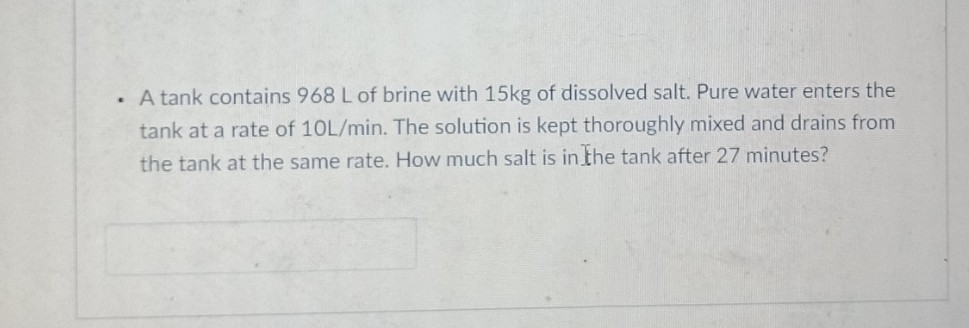 . A tank contains 968 L of brine with 15kg of dissolved salt. Pure water enters the
tank at a rate of 10L/min. The solution is kept thoroughly mixed and drains from
the tank at the same rate. How much salt is in the tank after 27 minutes?
