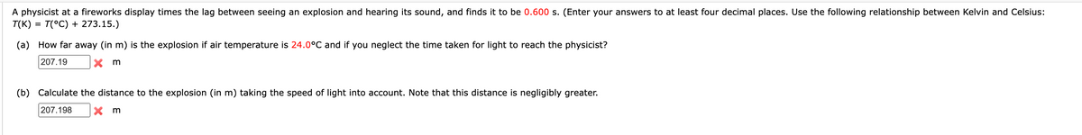 A physicist at a fireworks display times the lag between seeing an explosion and hearing its sound, and finds it to be 0.600 s. (Enter your answers to at least four decimal places. Use the following relationship between Kelvin and Celsius:
T(K) = T(°C) + 273.15.)
(a) How far away (in m) is the explosion if air temperature is 24.0°C and if you neglect the time taken for light to reach the physicist?
207.19
Xm
(b) Calculate the distance to the explosion (in m) taking the speed of light into account. Note that this distance is negligibly greater.
207.198
Xm