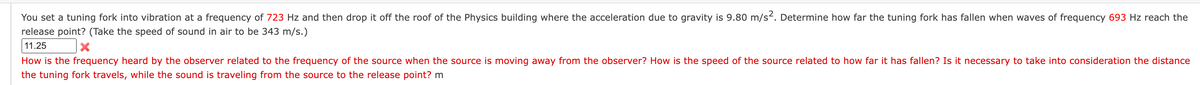 You set a tuning fork into vibration at a frequency of 723 Hz and then drop it off the roof of the Physics building where the acceleration due to gravity is 9.80 m/s². Determine how far the tuning fork has fallen when waves of frequency 693 Hz reach the
release point? (Take the speed of sound in air to be 343 m/s.)
11.25
X
How is the frequency heard by the observer related to the frequency of the source when the source is moving away from the observer? How is the speed of the source related to how far it has fallen? Is it necessary to take into consideration the distance
the tuning fork travels, while the sound is traveling from the source to the release point? m