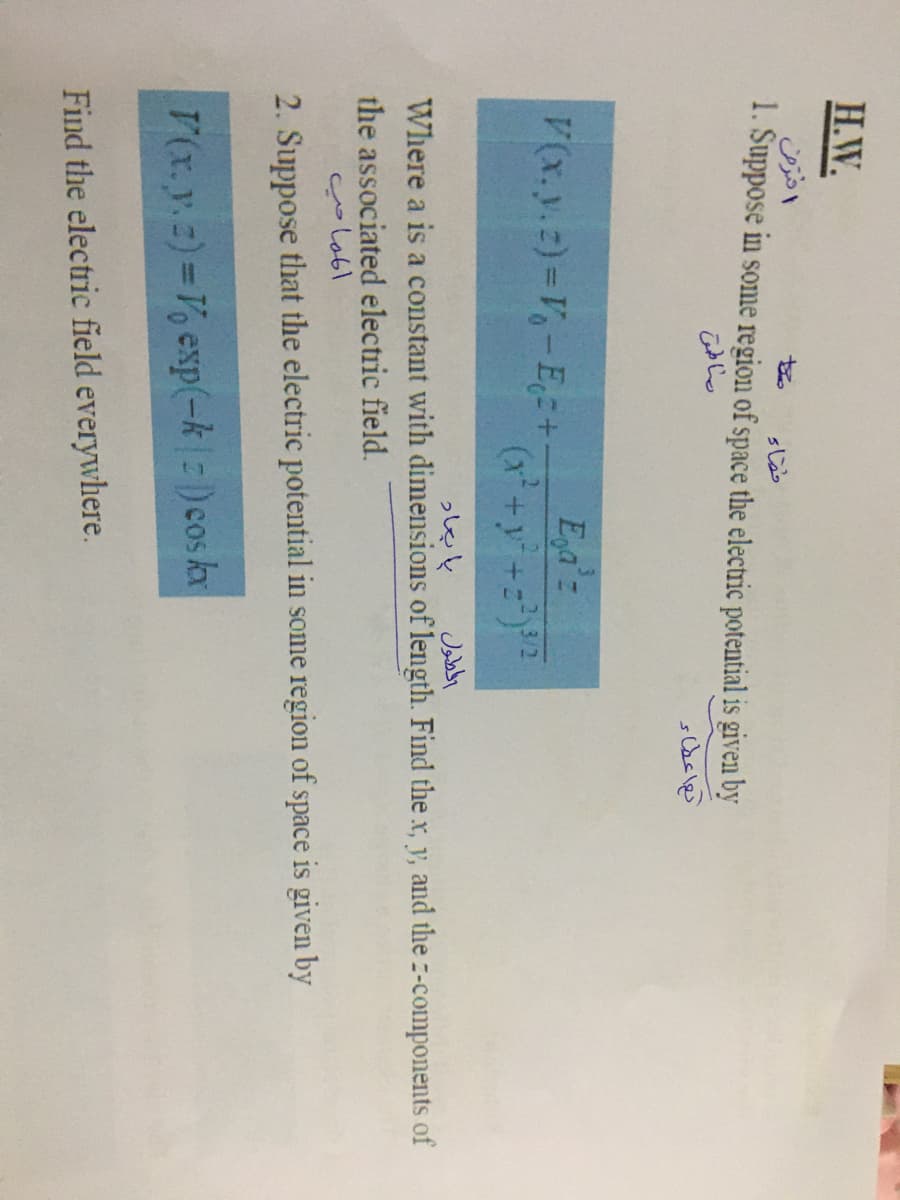 H.W.
to
1. Suppose in some region of space the electric potential is given by
V(x.y.z) =V-E=+
Eya'z
Jabby
Where a is a constant with dimensions of length. Find the x, y, and the z-components of
っしeと
the associated electric field.
2. Suppose that the electric potential in some region of space is given by
V(x.y.z)=V, exp(-k|:)cos kx
Find the electric field everywhere.
