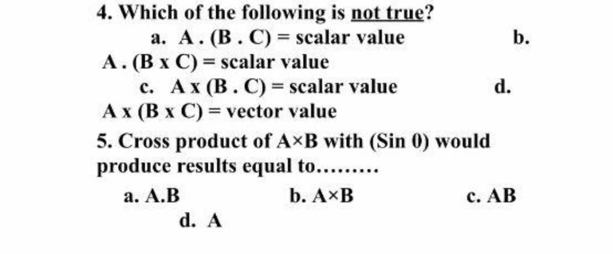 4. Which of the following is not true?
a. A. (B. C) = scalar value
A. (B x C) = scalar value
c. Ax (B. C) = scalar value
Ax (B x C) = vector value
5. Cross product of AxB with (Sin 0) would
produce results equal to.......
b.
d.
а. А.В
b. AxB
с. АВ
d. A
