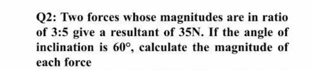 Q2: Two forces whose magnitudes are in ratio
of 3:5 give a resultant of 35N. If the angle of
inclination is 60°, calculate the magnitude of
each force
