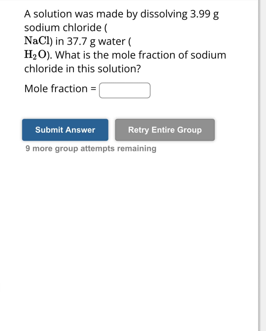 A solution was made by dissolving 3.99 g
sodium chloride (
NaCl) in 37.7 g water (
H2O). What is the mole fraction of sodium
chloride in this solution?
Mole fraction =
Submit Answer
Retry Entire Group
9 more group attempts remaining