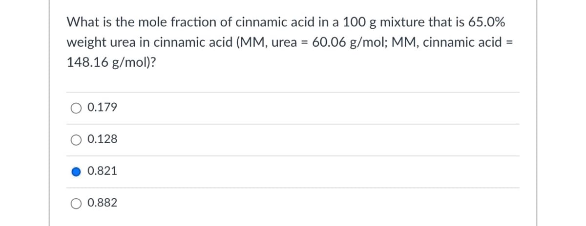 What is the mole fraction of cinnamic acid in a 100 g mixture that is 65.0%
weight urea in cinnamic acid (MM, urea =
60.06 g/mol; MM, cinnamic acid =
148.16 g/mol)?
0.179
0.128
0.821
0.882
