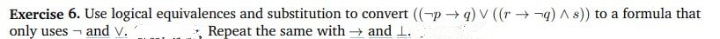 Exercise 6. Use logical equivalences and substitution to convert (-p → q) V ((r→-q) A s) to a formula that
only uses - and v.
Repeat the same with → and 1.
